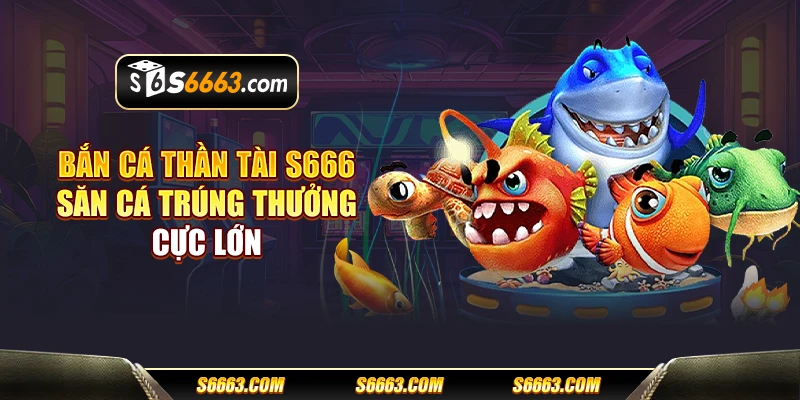 Bắn cá thần tài S666 - Săn cá trúng thưởng cực lớn